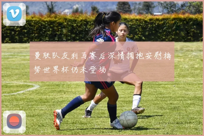 曼联队友利马赛后深情拥抱安慰梅努世界杯仍未登场