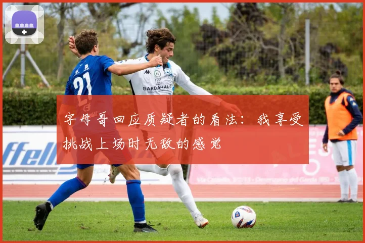 字母哥回应质疑者的看法：我享受挑战上场时无敌的感觉
