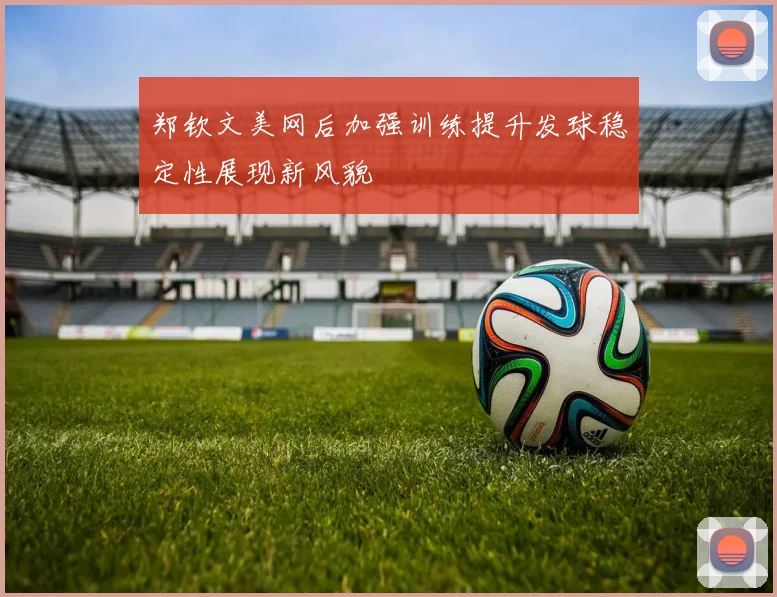 郑钦文美网后加强训练提升发球稳定性展现新风貌