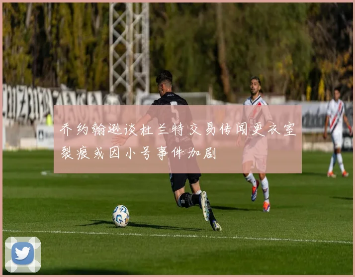 乔约翰逊谈杜兰特交易传闻更衣室裂痕或因小号事件加剧