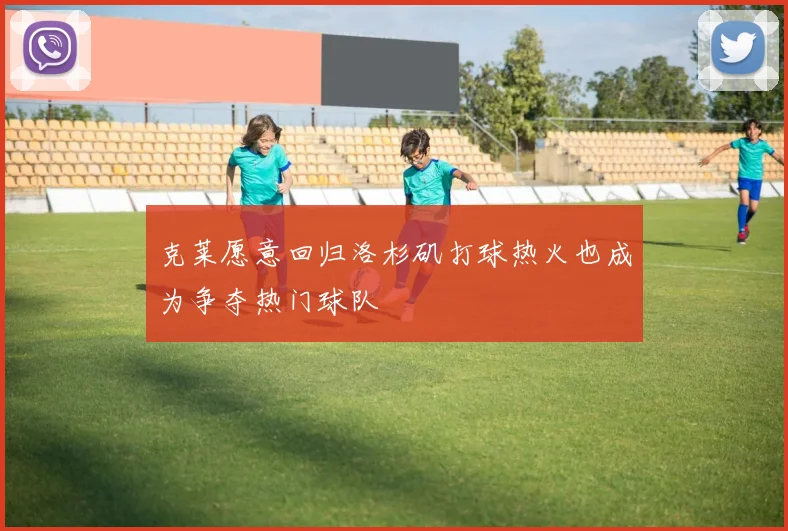 克莱愿意回归洛杉矶打球热火也成为争夺热门球队