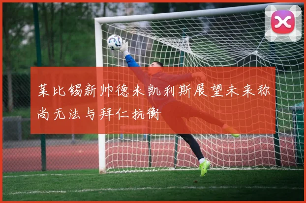 莱比锡新帅德米凯利斯展望未来称尚无法与拜仁抗衡