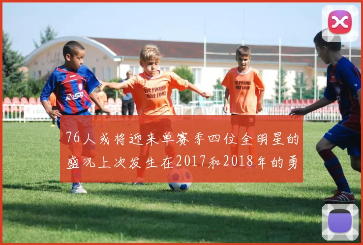 76人或将迎来单赛季四位全明星的盛况上次发生在2017和2018年的勇士队