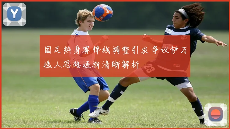 国足热身赛锋线调整引发争议伊万选人思路逐渐清晰解析