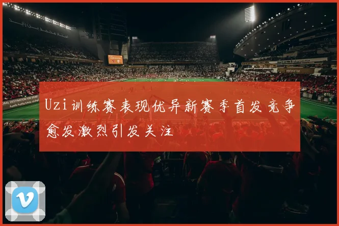 Uzi训练赛表现优异新赛季首发竞争愈发激烈引发关注