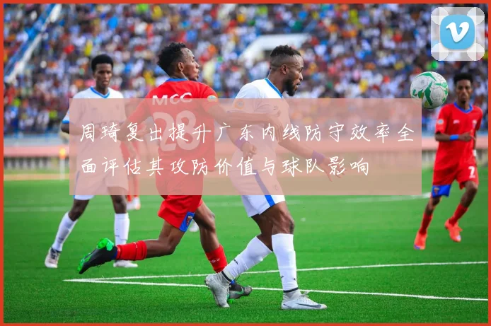 周琦复出提升广东内线防守效率全面评估其攻防价值与球队影响