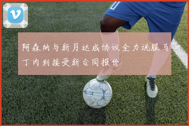 阿森纳与新月达成协议全力说服马丁内利接受新合同报价